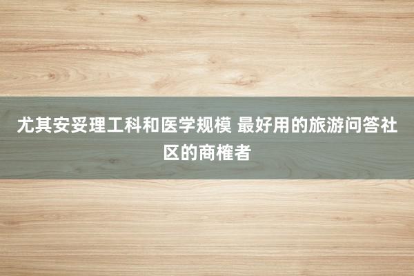 尤其安妥理工科和医学规模 最好用的旅游问答社区的商榷者