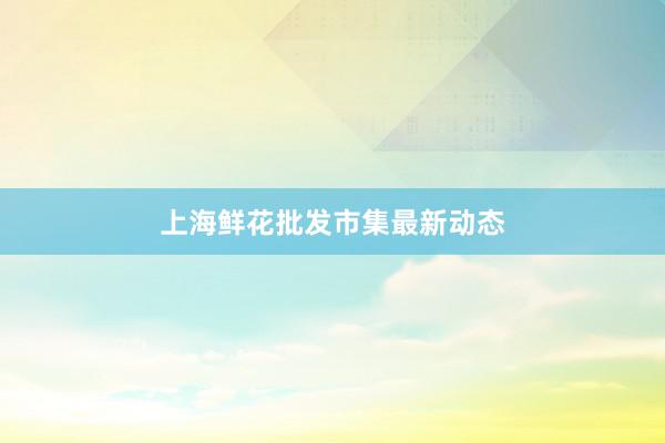 上海鲜花批发市集最新动态