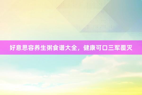 好意思容养生粥食谱大全,健康可口三军覆灭